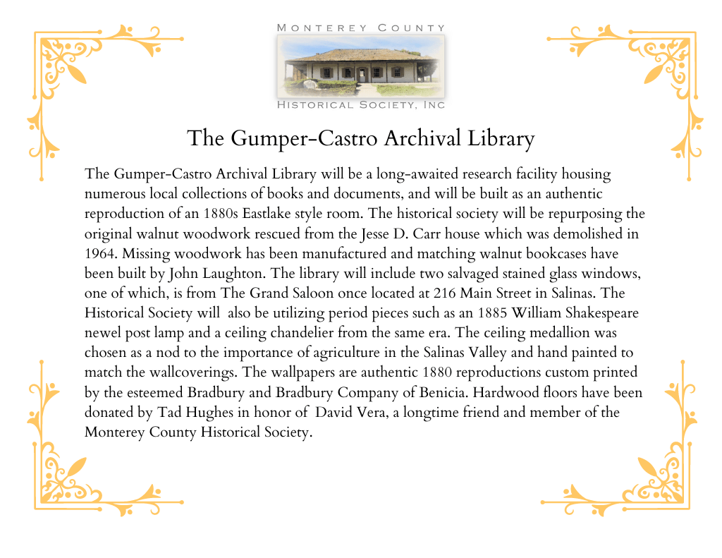 Introductory text: The Gumper-Castro Archival Library will be a long-awaited research facility housing numerous local collections of books and documents, and will be built as an authentic reproduction of an 1880s Eastlake style room. The historical society will be repurposing the original walnut woodwork rescued from the Jesse D. Carr house which was demolished in
1964. Missing woodwork has been manufactured and matching walnut bookcases have been built by John Laughton. The library will include two salvaged stained glass windows, one of which, is from The Grand Saloon once located at 216 Main Street in Salinas. The Historical Society will also be utilizing period pieces such as an 1885 William Shakespeare newel post lamp and a ceiling chandelier from the same era. The ceiling medallion was chosen as a nod to the importance of agriculture in the Salinas Valley and hand painted to match the wallcoverings. The wallpapers are authentic 1880 reproductions custom printed by the esteemed Bradbury and Bradbury Company of Benicia. Hardwood floors have been donated by Tad Hughes in honor of David Vera, a longtime friend and member of the Monterey County Historical Society.